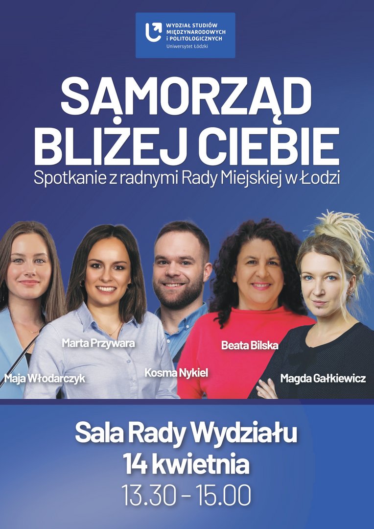 Plakat wydarzenia Samorząd bliżej Ciebie organizowanego przez Wydział Studiów Międzynarodowych i Politologicznych Uniwersytetu Łódzkiego. Na plakacie znajdują się zdjęcia pięciu radnych Rady Miejskiej w Łodzi: Mai Włodarczyk, Marty Przywary, Kosmy Nykiela, Beaty Bilskiej i Magdy Gałkiewicz. Na dole podano datę 14 kwietnia oraz godzinę 13:30–15:00 i miejsce: Sala Rady Wydziału. Plakat wydarzenia Samorząd bliżej Ciebie organizowanego przez Wydział Studiów Międzynarodowych i Politologicznych Uniwersytetu Łódzkiego. Na plakacie znajdują się zdjęcia pięciu radnych Rady Miejskiej w Łodzi: Mai Włodarczyk, Marty Przywary, Kosmy Nykiela, Beaty Bilskiej i Magdy Gałkiewicz. Na dole podano datę 14 kwietnia oraz godzinę 13:30–15:00 i miejsce: Sala Rady Wydziału.